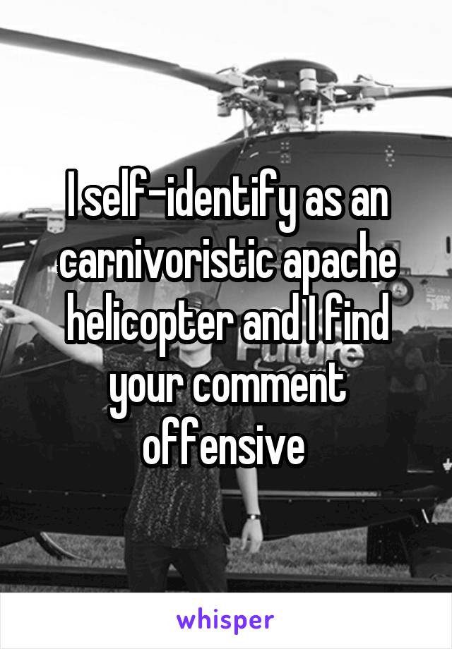 I self-identify as an carnivoristic apache helicopter and I find your comment offensive 