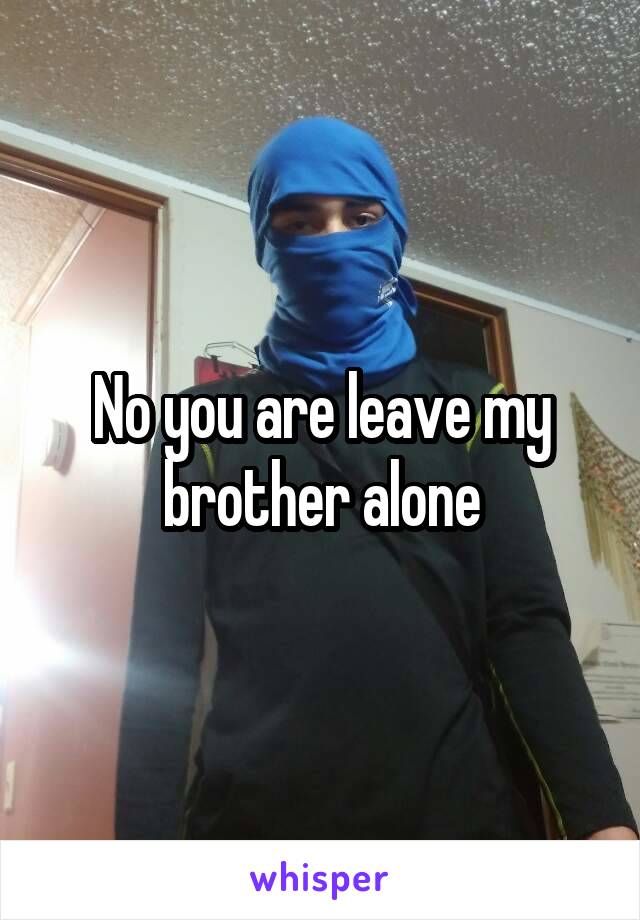 No you are leave my brother alone