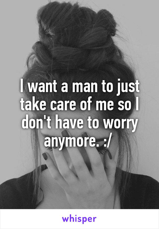 I want a man to just take care of me so I don't have to worry anymore. :/ 