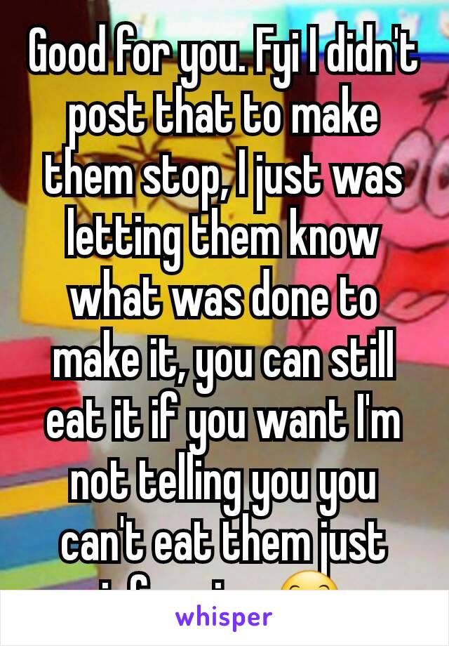 Good for you. Fyi I didn't post that to make them stop, I just was letting them know what was done to make it, you can still eat it if you want I'm not telling you you can't eat them just informing 😊