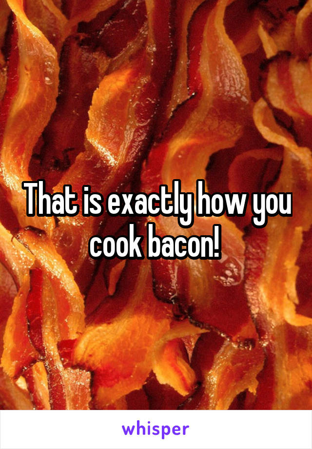 That is exactly how you cook bacon! 