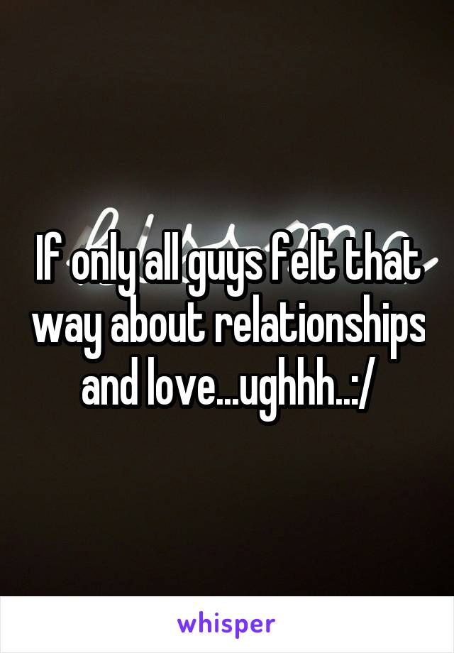 If only all guys felt that way about relationships and love...ughhh..:/