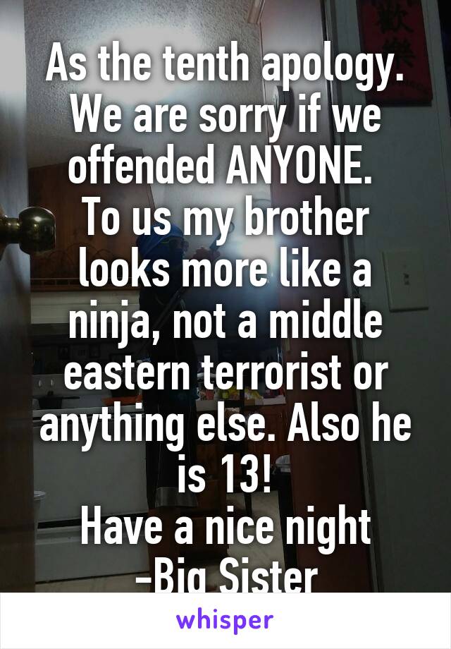 As the tenth apology. We are sorry if we offended ANYONE. 
To us my brother looks more like a ninja, not a middle eastern terrorist or anything else. Also he is 13!
Have a nice night -Big Sister