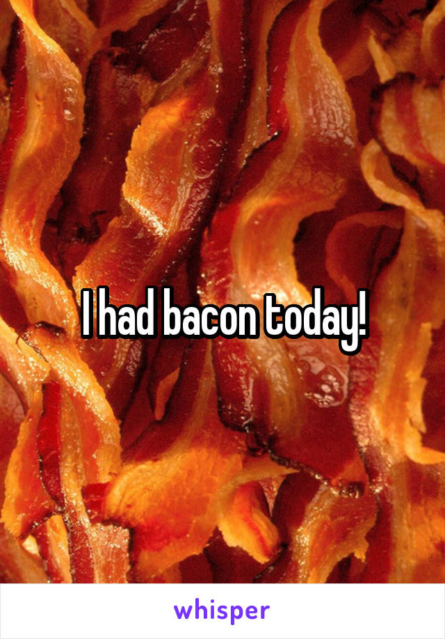 I had bacon today!