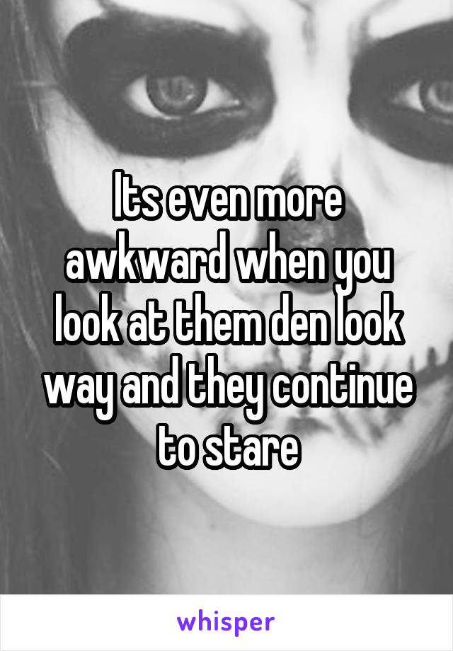 Its even more awkward when you look at them den look way and they continue to stare