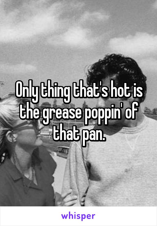 Only thing that's hot is the grease poppin' of that pan.