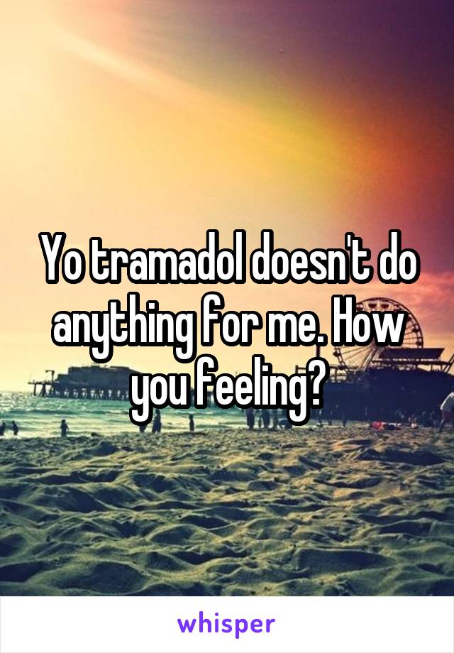 Yo tramadol doesn't do anything for me. How you feeling?