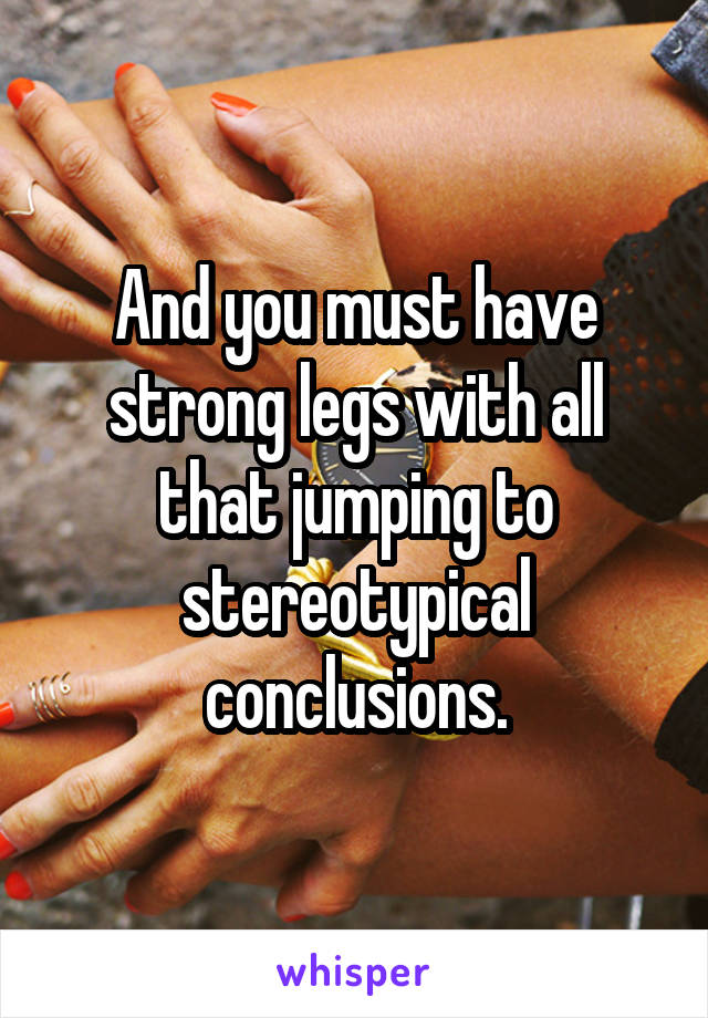 And you must have strong legs with all that jumping to stereotypical conclusions.