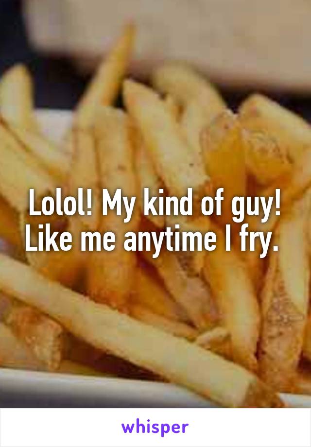 Lolol! My kind of guy! Like me anytime I fry. 