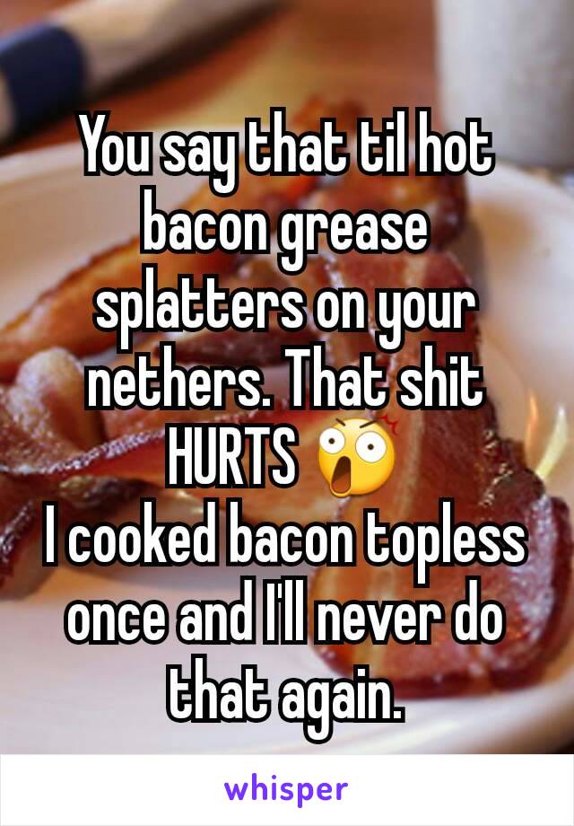 You say that til hot bacon grease splatters on your nethers. That shit HURTS 😲
I cooked bacon topless once and I'll never do that again.