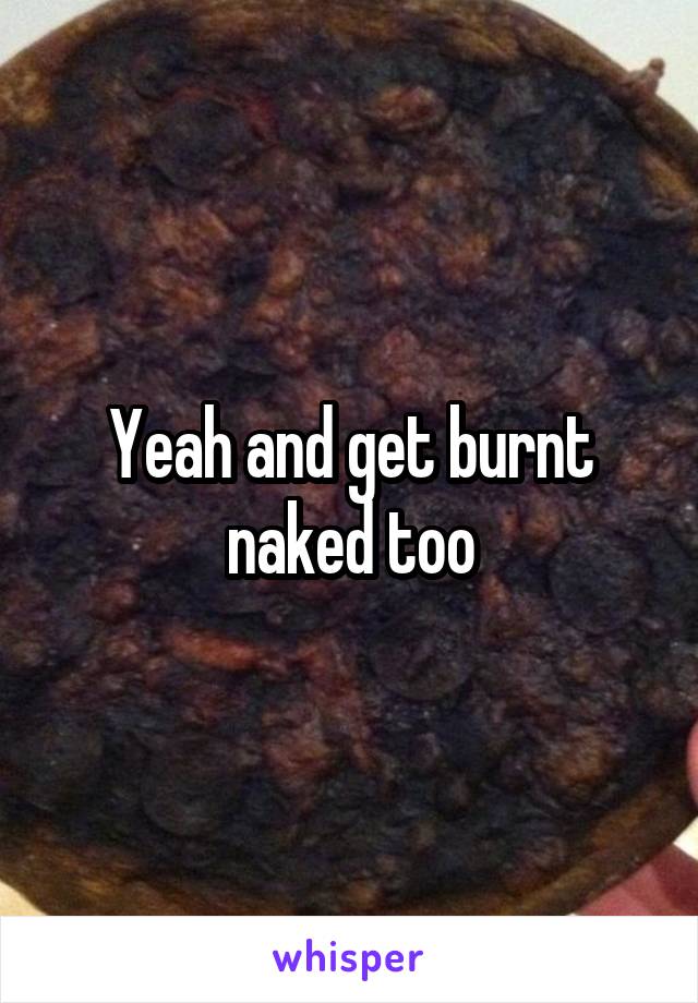 Yeah and get burnt naked too