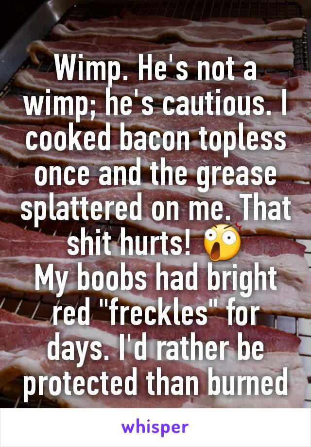 Wimp. He's not a wimp; he's cautious. I cooked bacon topless once and the grease splattered on me. That shit hurts! 😲
My boobs had bright red "freckles" for days. I'd rather be protected than burned