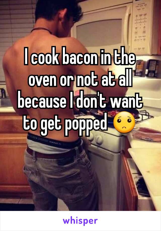 I cook bacon in the oven or not at all because I don't want to get popped 🙁