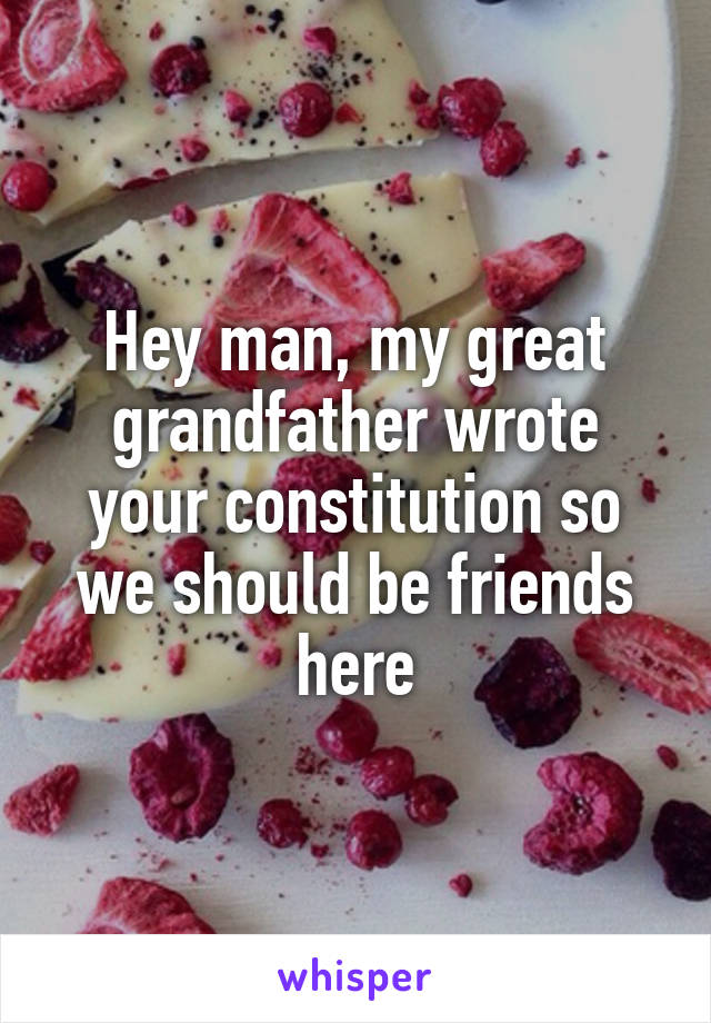 Hey man, my great grandfather wrote your constitution so we should be friends here