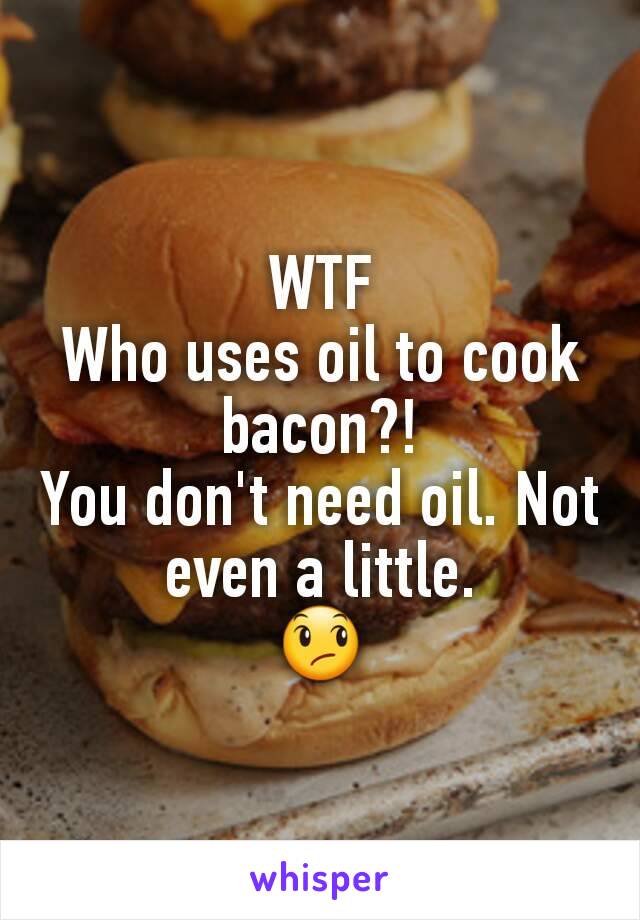 WTF
Who uses oil to cook bacon?!
You don't need oil. Not even a little.
😞