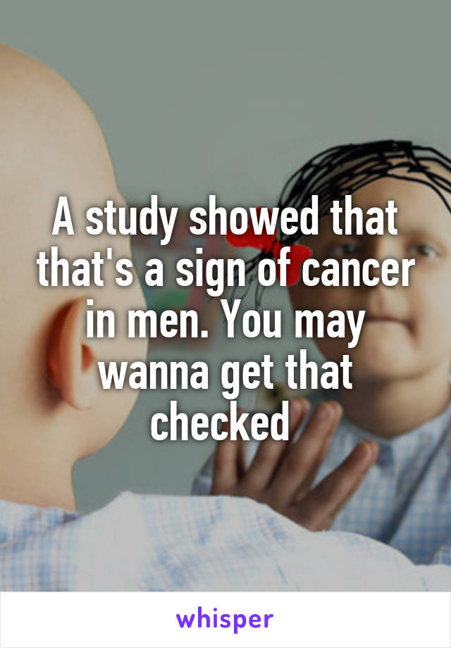 A study showed that that's a sign of cancer in men. You may wanna get that checked 