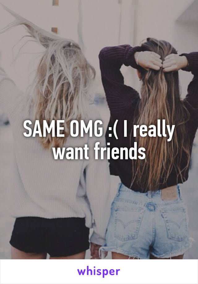 SAME OMG :( I really want friends