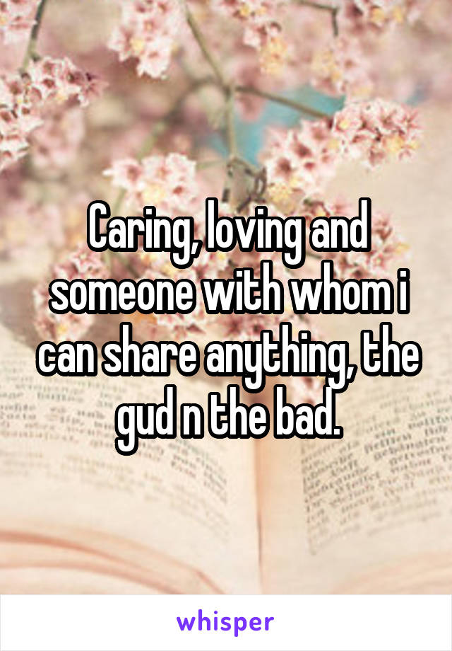 Caring, loving and someone with whom i can share anything, the gud n the bad.