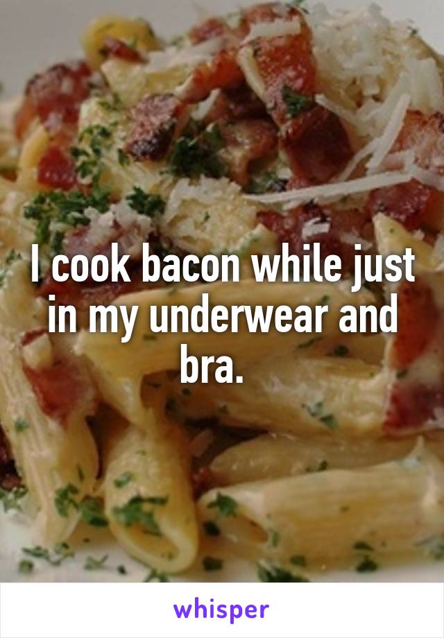 I cook bacon while just in my underwear and bra.  