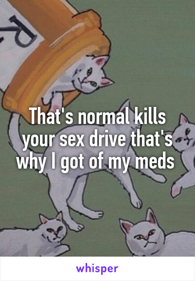 That's normal kills your sex drive that's why I got of my meds 
