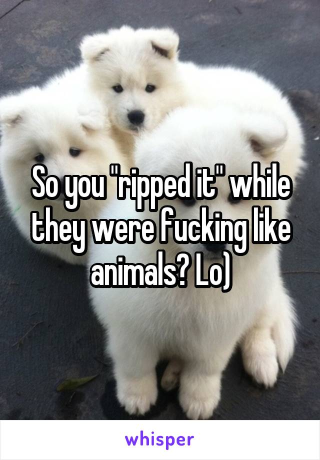 So you "ripped it" while they were fucking like animals? Lo)