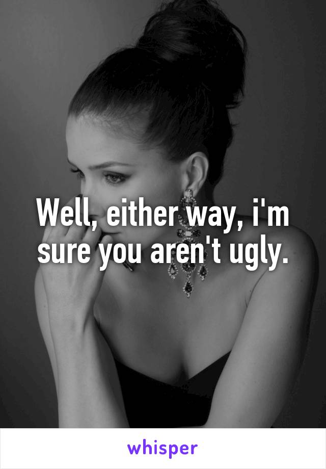 Well, either way, i'm sure you aren't ugly.
