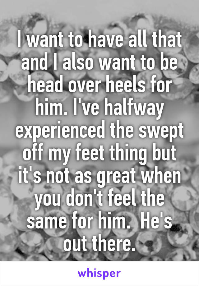 I want to have all that and I also want to be head over heels for him. I've halfway experienced the swept off my feet thing but it's not as great when you don't feel the same for him.  He's out there.