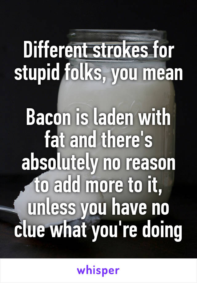 Different strokes for stupid folks, you mean

Bacon is laden with fat and there's absolutely no reason to add more to it, unless you have no clue what you're doing