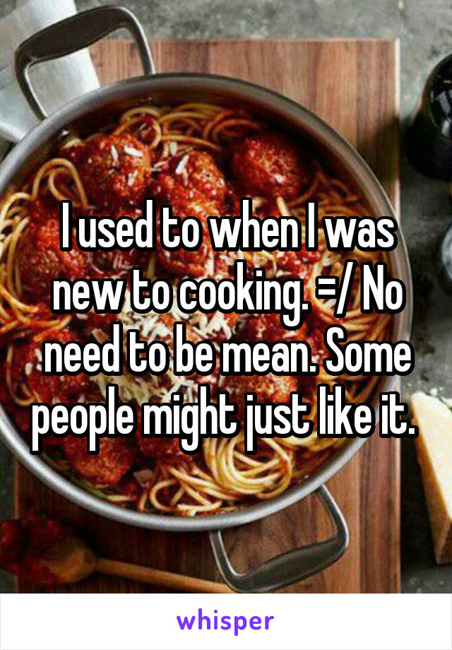 I used to when I was new to cooking. =/ No need to be mean. Some people might just like it. 