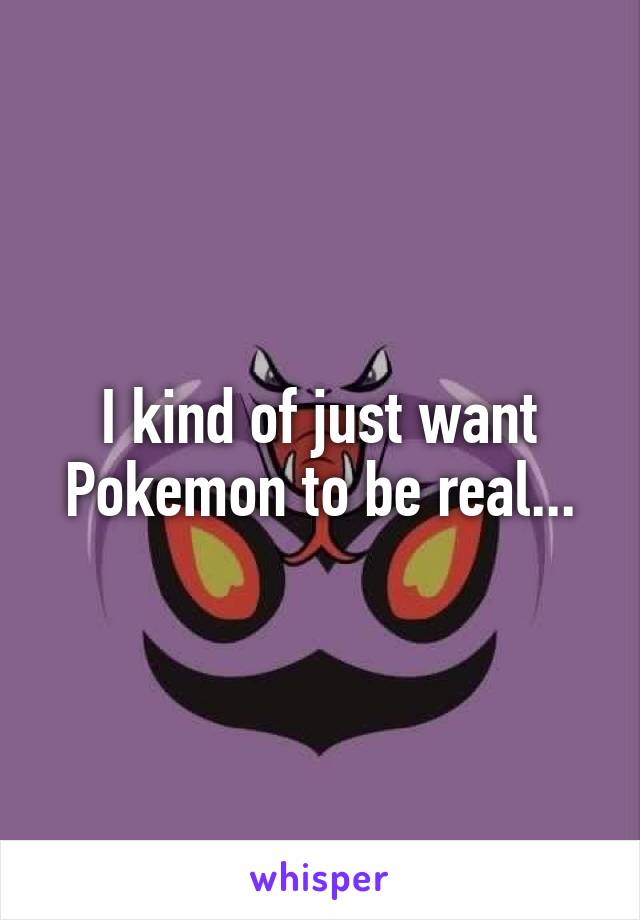 I kind of just want Pokemon to be real...