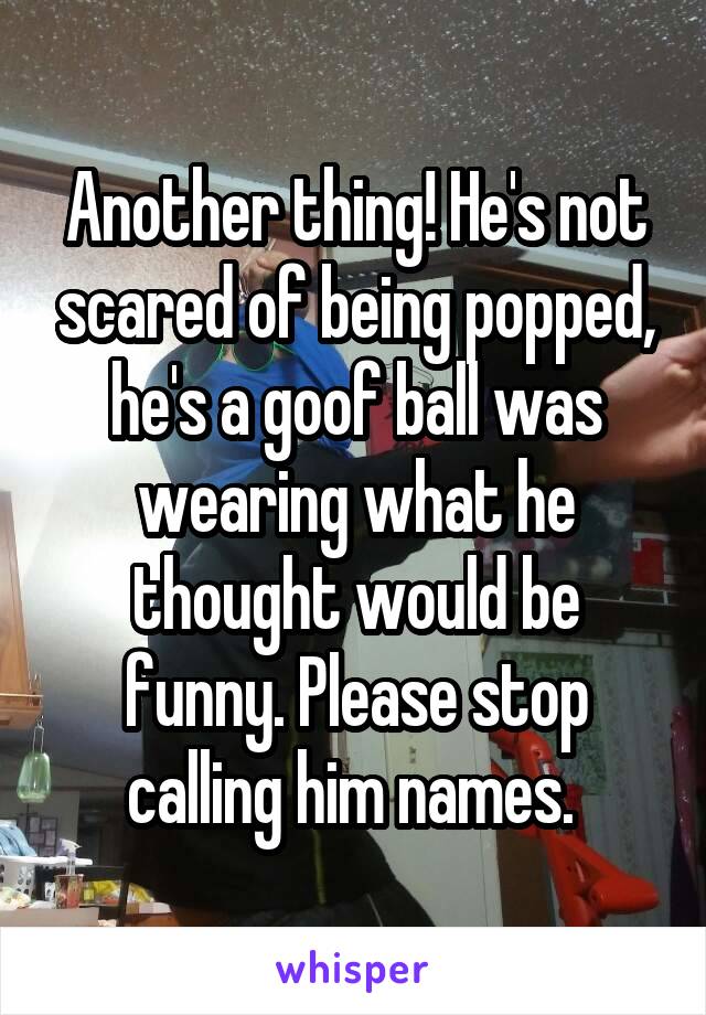 Another thing! He's not scared of being popped, he's a goof ball was wearing what he thought would be funny. Please stop calling him names. 