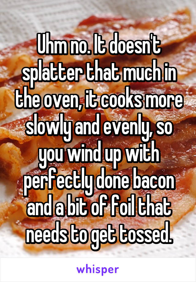 Uhm no. It doesn't splatter that much in the oven, it cooks more slowly and evenly, so you wind up with perfectly done bacon and a bit of foil that needs to get tossed.