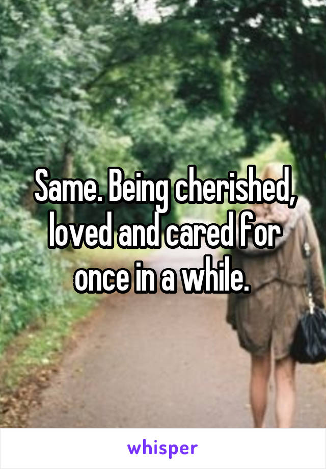 Same. Being cherished, loved and cared for once in a while. 