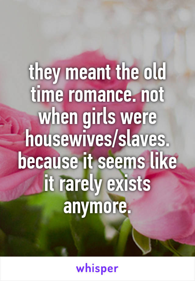 they meant the old time romance. not when girls were housewives/slaves. because it seems like it rarely exists anymore.