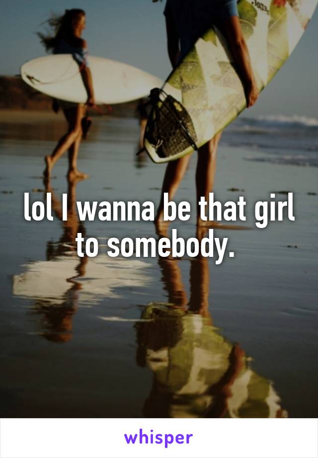 lol I wanna be that girl to somebody. 