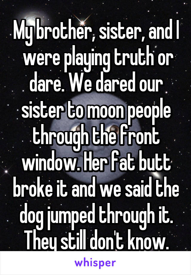 My brother, sister, and I  were playing truth or dare. We dared our sister to moon people through the front window. Her fat butt broke it and we said the dog jumped through it. They still don't know.