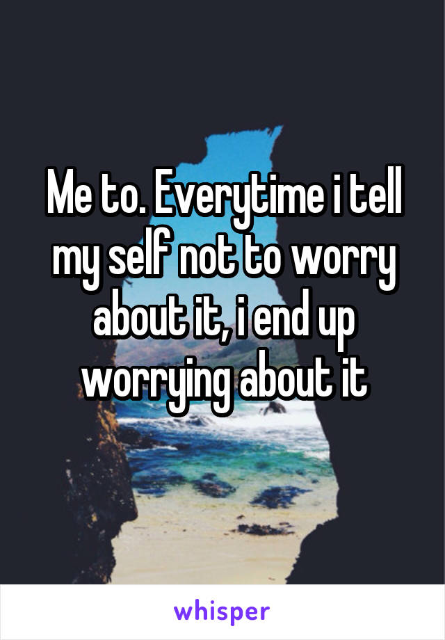 Me to. Everytime i tell my self not to worry about it, i end up worrying about it
