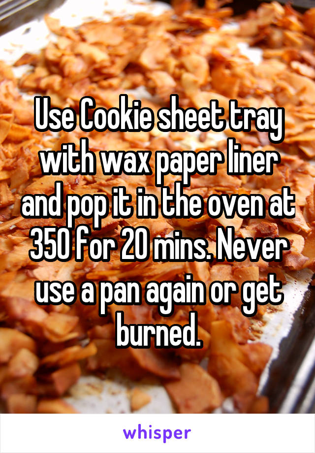 Use Cookie sheet tray with wax paper liner and pop it in the oven at 350 for 20 mins. Never use a pan again or get burned.