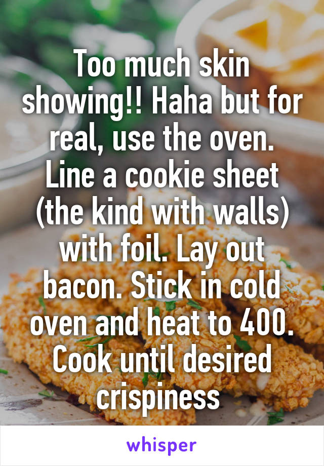 Too much skin showing!! Haha but for real, use the oven. Line a cookie sheet (the kind with walls) with foil. Lay out bacon. Stick in cold oven and heat to 400. Cook until desired crispiness 