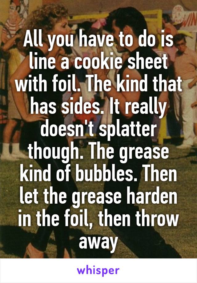 All you have to do is line a cookie sheet with foil. The kind that has sides. It really doesn't splatter though. The grease kind of bubbles. Then let the grease harden in the foil, then throw away