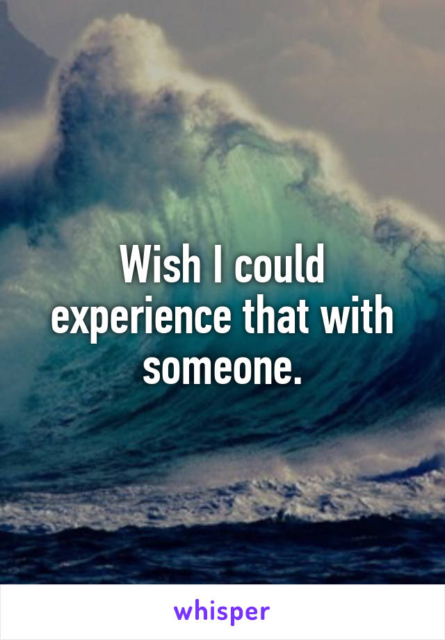 Wish I could experience that with someone.