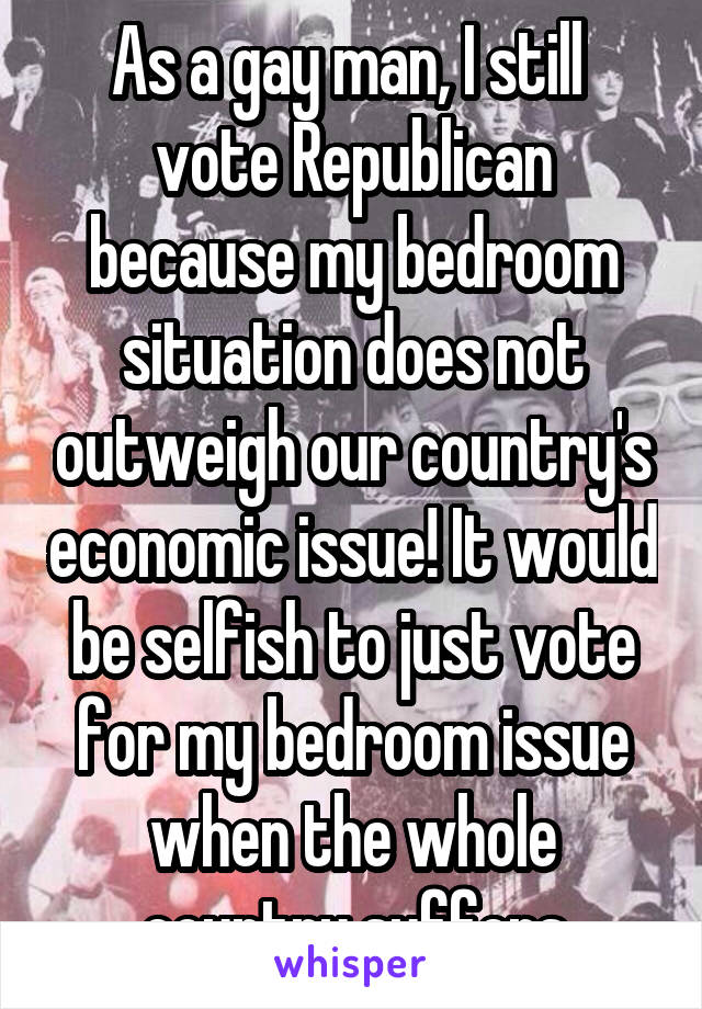 As a gay man, I still  vote Republican because my bedroom situation does not outweigh our country's economic issue! It would be selfish to just vote for my bedroom issue when the whole country suffers