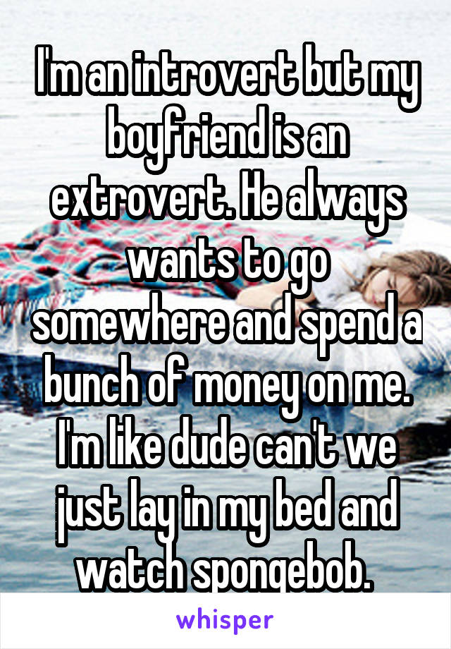 I'm an introvert but my boyfriend is an extrovert. He always wants to go somewhere and spend a bunch of money on me. I'm like dude can't we just lay in my bed and watch spongebob. 