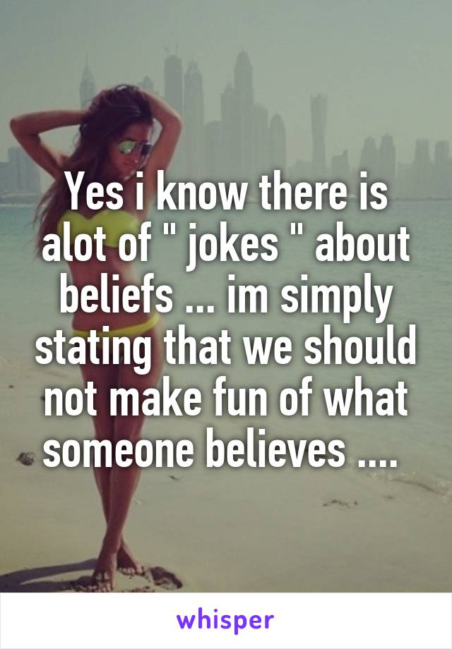 Yes i know there is alot of " jokes " about beliefs ... im simply stating that we should not make fun of what someone believes .... 