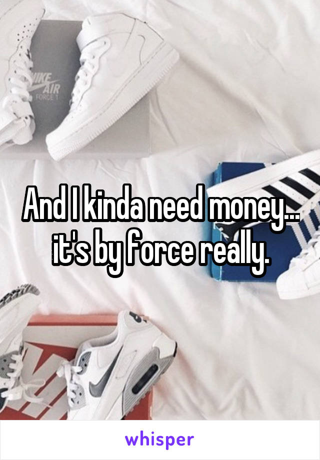 And I kinda need money... it's by force really.