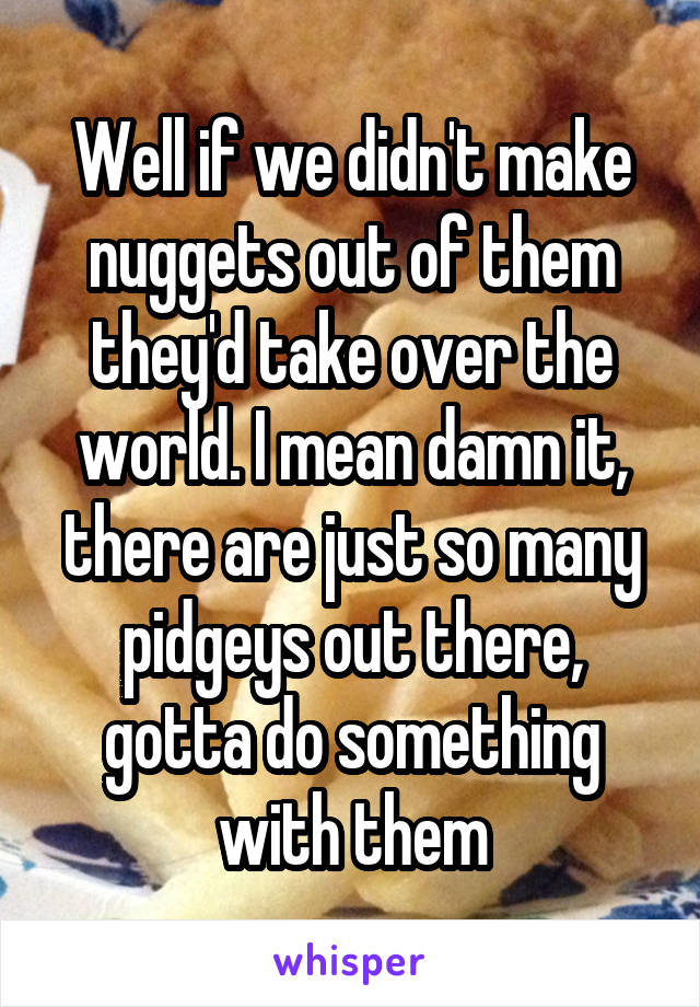 Well if we didn't make nuggets out of them they'd take over the world. I mean damn it, there are just so many pidgeys out there, gotta do something with them
