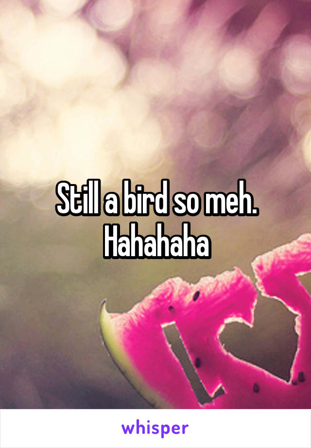 Still a bird so meh. Hahahaha