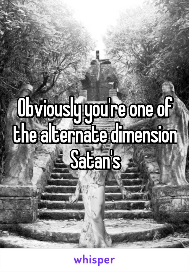 Obviously you're one of the alternate dimension Satan's