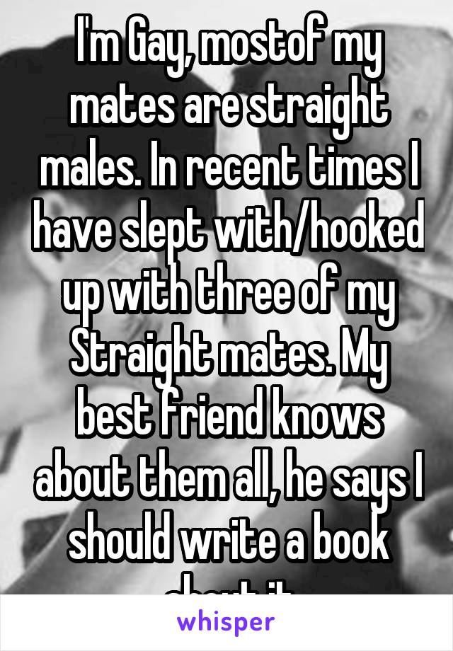 I'm Gay, mostof my mates are straight males. In recent times I have slept with/hooked up with three of my Straight mates. My best friend knows about them all, he says I should write a book about it