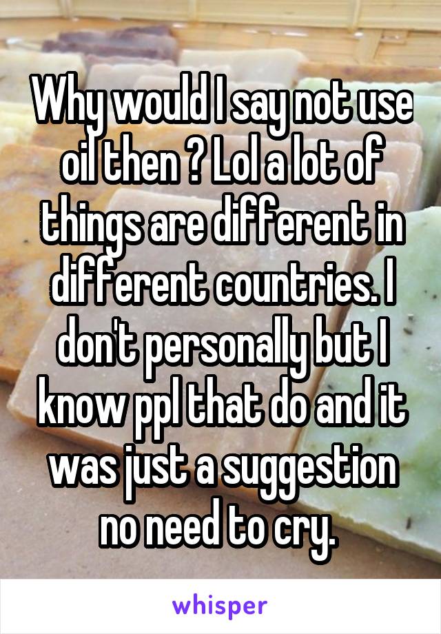 Why would I say not use oil then ? Lol a lot of things are different in different countries. I don't personally but I know ppl that do and it was just a suggestion no need to cry. 